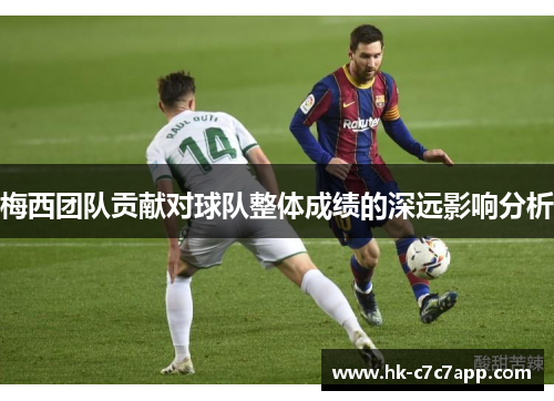 梅西团队贡献对球队整体成绩的深远影响分析 梅西团队贡献对球队整体成绩的深远影响分析